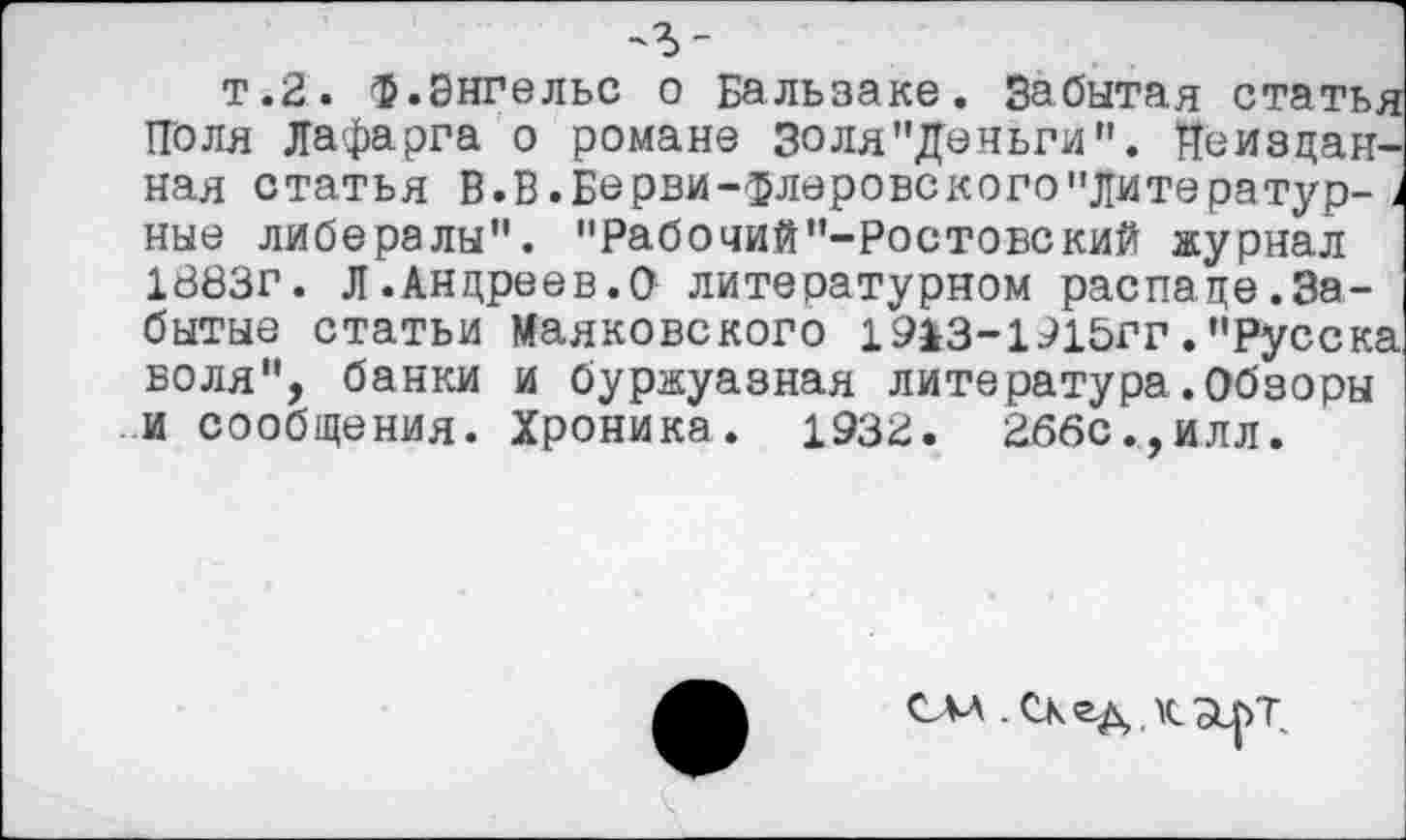 ﻿т.2, ф.Энгельс о Бальзаке. Забытая статья Поля Лафарга о романе Золя"Деньги". йеиздан-ная статья В.В.Бврви-флеровского"Литератур-> ные либералы". "Рабочий"-Ростовский журнал 1883г. Л .Андреев.О литературном распаде.Забытые статьи Маяковского 19>3~1915гг."Русека воля", банки и буржуазная литература.Обзоры и сообщения. Хроника. 1932. 266с.,илл.
СМ .СКед.КЭ^Т